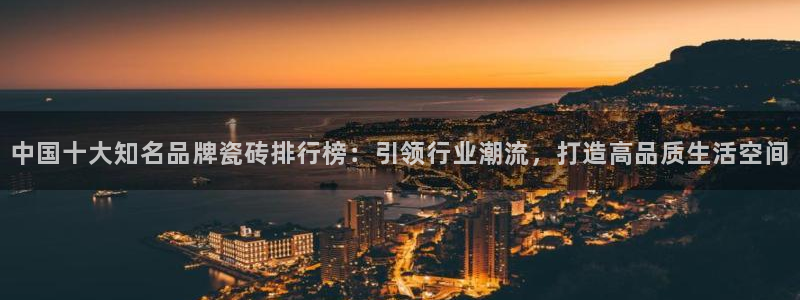 富联娱乐注册地址在哪里：中国十大知名品牌瓷砖排行榜：引领行业潮流，打造高品质生活空间